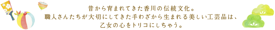 昔から育まれてきた香川の伝統文化。職人さんたちが大切にしてきた手わざから生まれる美しい工芸品は、乙女の心をトリコにしちゃう。