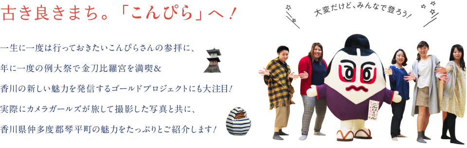 古き良きまち。「こんぴら」へ！　一生に一度は行っておきたいこんぴらさんの参拝に、年に一度の例大祭で金刀比羅宮を満喫&香川の新しい魅力を発信するゴールドプロジェクトにも大注目！実際にカメラガールズが旅して撮影した写真と共に、香川県仲多度郡琴平町の魅力をたっぷりとご紹介します！