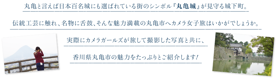 丸亀と言えば日本百名城にも選ばれている街のシンボル『丸亀城』が見守る城下町。伝統工芸に触れ、名物に舌鼓、そんな魅力満載の丸亀市へカメラ女子旅はいかがでしょうか。実際にカメラガールズが旅して撮影した写真と共に、香川県丸亀市の魅力をたっぷりとご紹介します！