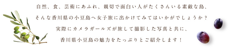 自然、食、芸術にあふれ、親切で面白い人がたくさんいる素敵な島、そんな香川県の小豆島へ女子旅に出かけてみてはいかがでしょうか？実際にカメラガールズが旅して撮影した写真と共に、香川県小豆島の魅力をたっぷりとご紹介します！