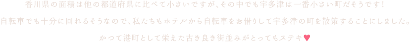 香川県の面積は他の都道府県に比べて小さいですが、その中でも宇多津は一番小さい町だそうです！自転車でも十分に回れるそうなので、私たちもホテルから自転車をお借りして宇多津の町を散策することにしました。かつて港町として栄えた古き良き街並みがとってもステキ