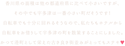 香川県の面積は他の都道府県に比べて小さいですが、その中でも宇多津は一番小さい町だそうです！自転車でも十分に回れるそうなので、私たちもホテルから自転車をお借りして宇多津の町を散策することにしました。かつて港町として栄えた古き良き街並みがとってもステキ