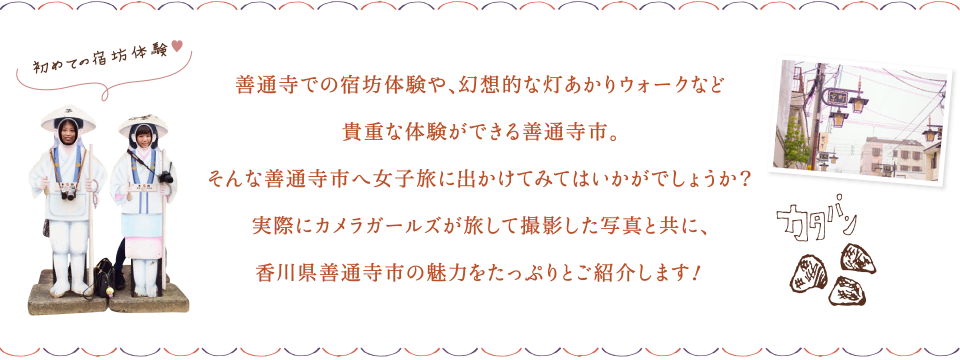 善通寺での宿坊体験や、幻想的な灯あかりウォークなど貴重な体験ができる善通寺市。そんな善通寺市へ女子旅に出かけてみてはいかがでしょうか？実際にカメラガールズが旅して撮影した写真と共に、香川県善通寺市の魅力をたっぷりとご紹介します！