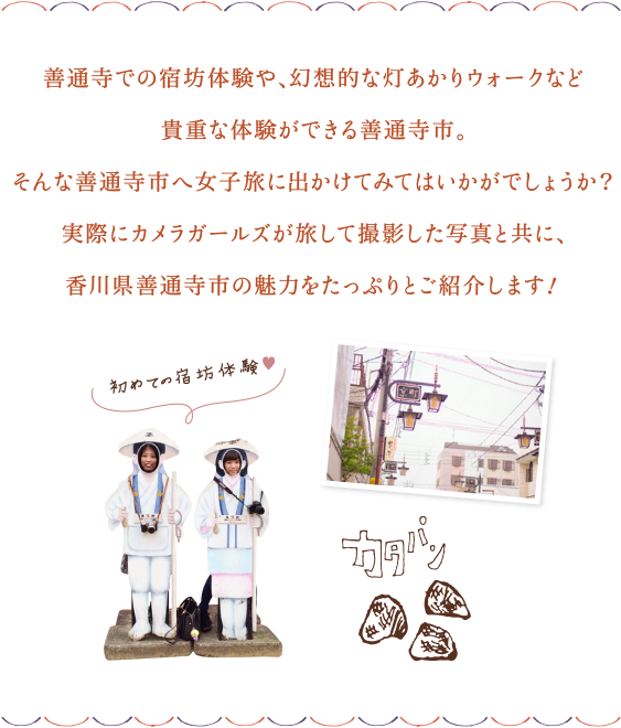 善通寺での宿坊体験や、幻想的な灯あかりウォークなど貴重な体験ができる善通寺市。そんな善通寺市へ女子旅に出かけてみてはいかがでしょうか？実際にカメラガールズが旅して撮影した写真と共に、香川県善通寺市の魅力をたっぷりとご紹介します！